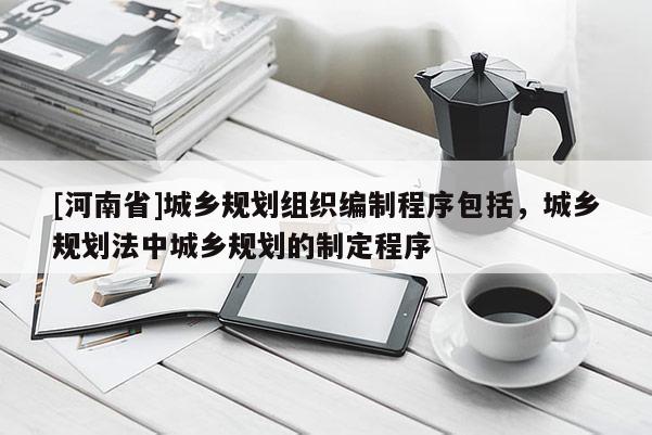 [河南省]城鄉(xiāng)規(guī)劃組織編制程序包括，城鄉(xiāng)規(guī)劃法中城鄉(xiāng)規(guī)劃的制定程序