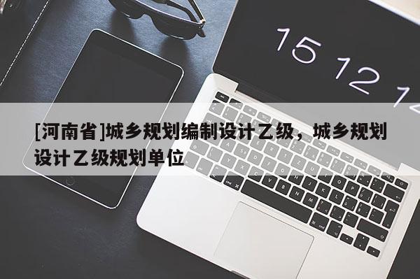 [河南省]城鄉(xiāng)規(guī)劃編制設(shè)計(jì)乙級(jí)，城鄉(xiāng)規(guī)劃設(shè)計(jì)乙級(jí)規(guī)劃單位