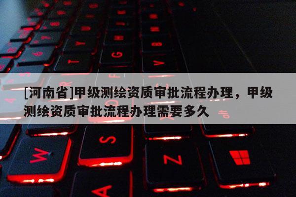 [河南省]甲級測繪資質(zhì)審批流程辦理，甲級測繪資質(zhì)審批流程辦理需要多久