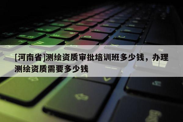 [河南省]測(cè)繪資質(zhì)審批培訓(xùn)班多少錢(qián)，辦理測(cè)繪資質(zhì)需要多少錢(qián)