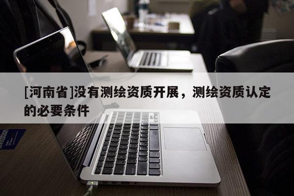 [河南省]沒(méi)有測(cè)繪資質(zhì)開展，測(cè)繪資質(zhì)認(rèn)定的必要條件