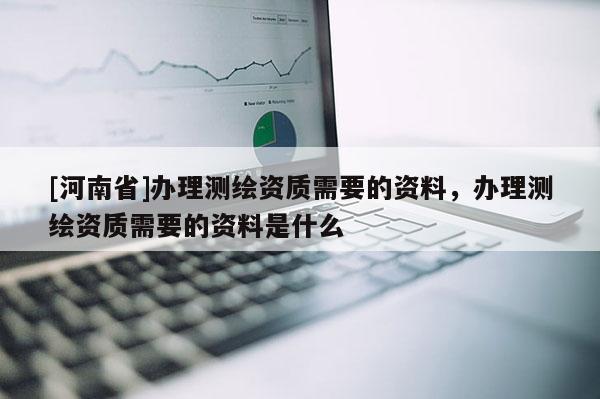 [河南省]辦理測繪資質需要的資料，辦理測繪資質需要的資料是什么