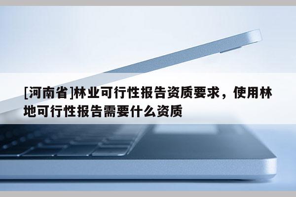[河南省]林業(yè)可行性報告資質要求，使用林地可行性報告需要什么資質
