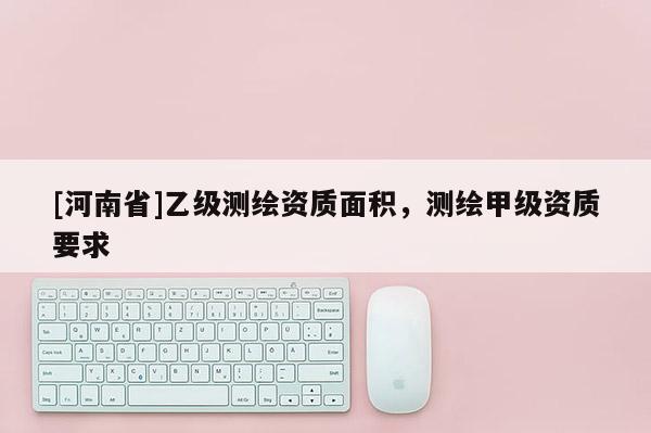 [河南省]乙級(jí)測繪資質(zhì)面積，測繪甲級(jí)資質(zhì)要求