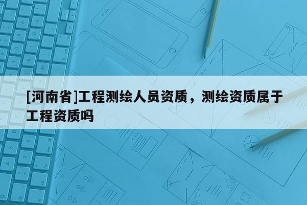 [河南省]工程測(cè)繪人員資質(zhì)，測(cè)繪資質(zhì)屬于工程資質(zhì)嗎