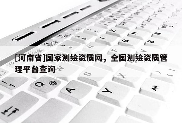 [河南省]國家測繪資質(zhì)網(wǎng)，全國測繪資質(zhì)管理平臺查詢