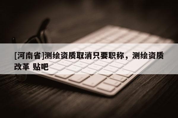 [河南省]測(cè)繪資質(zhì)取消只要職稱，測(cè)繪資質(zhì)改革 貼吧