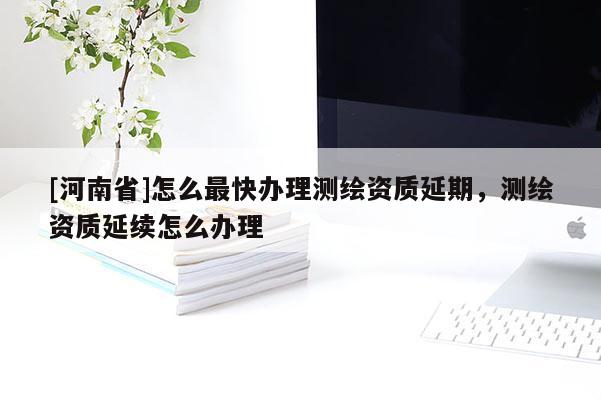 [河南省]怎么最快辦理測繪資質(zhì)延期，測繪資質(zhì)延續(xù)怎么辦理