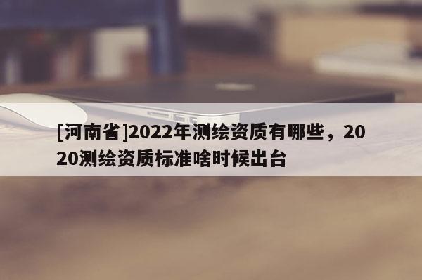 [河南省]2022年測繪資質(zhì)有哪些，2020測繪資質(zhì)標(biāo)準(zhǔn)啥時候出臺