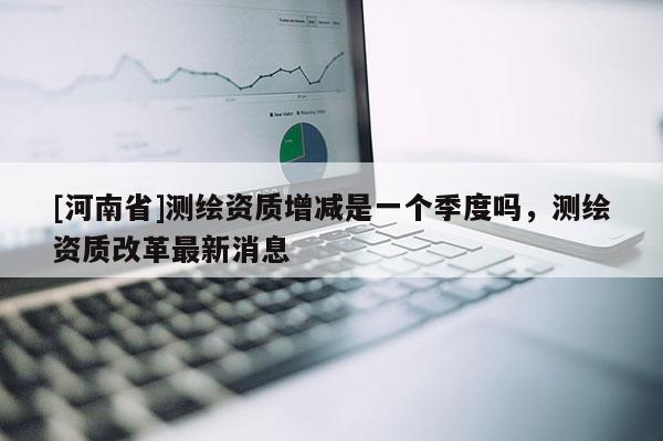 [河南省]測繪資質增減是一個季度嗎，測繪資質改革最新消息