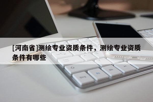 [河南省]測繪專業(yè)資質(zhì)條件，測繪專業(yè)資質(zhì)條件有哪些