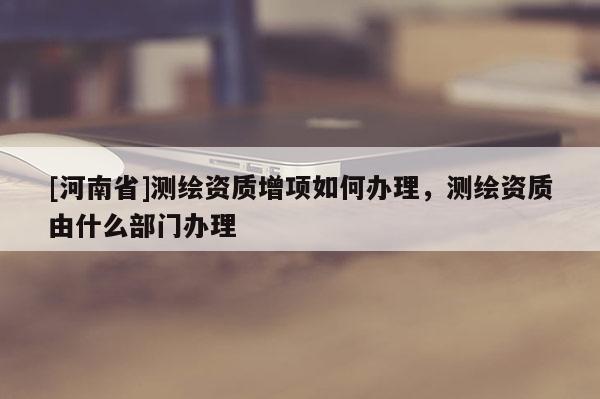 [河南省]測繪資質(zhì)增項如何辦理，測繪資質(zhì)由什么部門辦理
