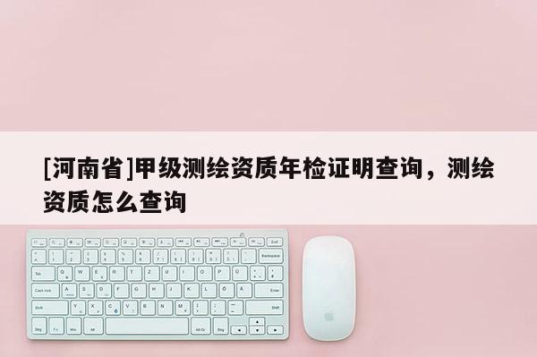 [河南省]甲級測繪資質(zhì)年檢證明查詢，測繪資質(zhì)怎么查詢