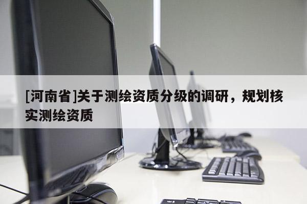 [河南省]關(guān)于測(cè)繪資質(zhì)分級(jí)的調(diào)研，規(guī)劃核實(shí)測(cè)繪資質(zhì)