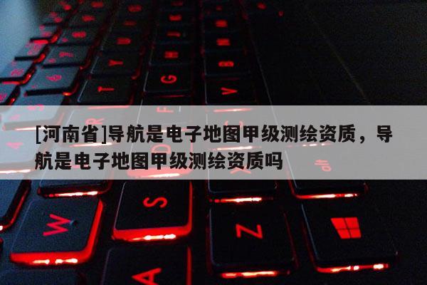 [河南省]導航是電子地圖甲級測繪資質，導航是電子地圖甲級測繪資質嗎