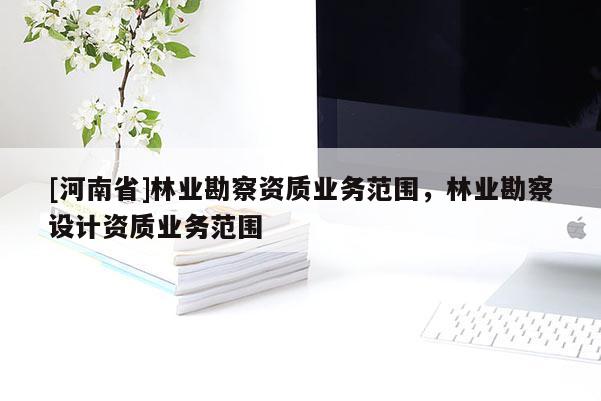 [河南省]林業(yè)勘察資質(zhì)業(yè)務(wù)范圍，林業(yè)勘察設(shè)計(jì)資質(zhì)業(yè)務(wù)范圍