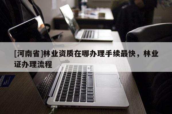 [河南省]林業(yè)資質(zhì)在哪辦理手續(xù)最快，林業(yè)證辦理流程