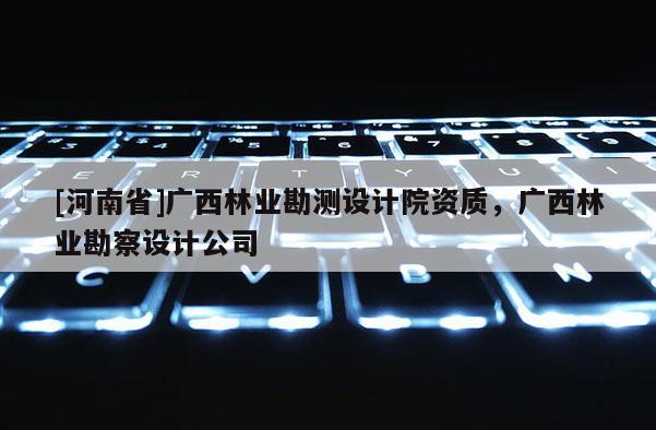 [河南省]廣西林業(yè)勘測設(shè)計院資質(zhì)，廣西林業(yè)勘察設(shè)計公司