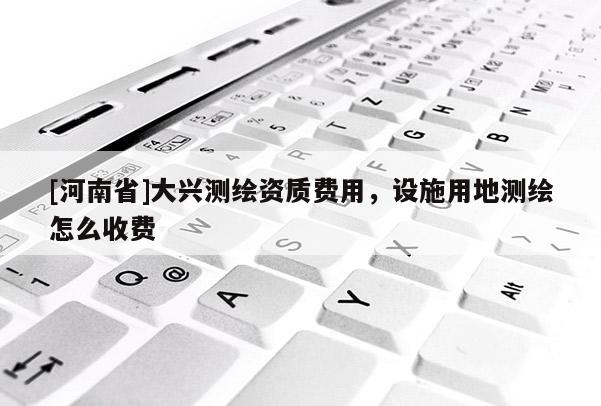 [河南省]大興測(cè)繪資質(zhì)費(fèi)用，設(shè)施用地測(cè)繪怎么收費(fèi)