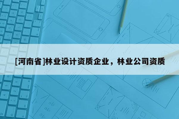[河南省]林業(yè)設(shè)計(jì)資質(zhì)企業(yè)，林業(yè)公司資質(zhì)