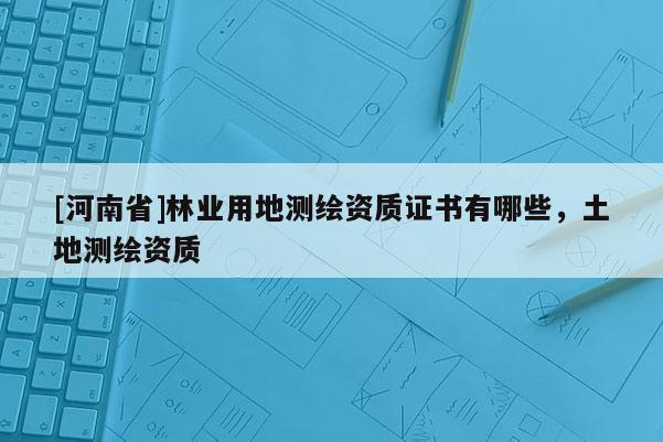[河南省]林業(yè)用地測繪資質(zhì)證書有哪些，土地測繪資質(zhì)
