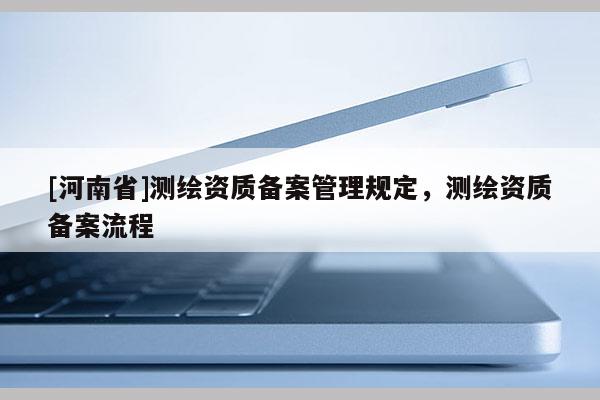 [河南省]測(cè)繪資質(zhì)備案管理規(guī)定，測(cè)繪資質(zhì)備案流程