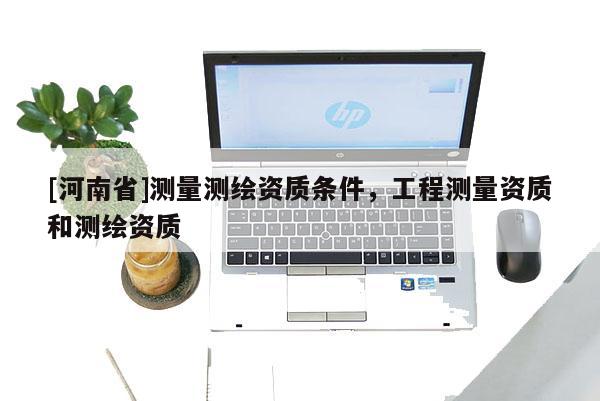 [河南省]測量測繪資質(zhì)條件，工程測量資質(zhì)和測繪資質(zhì)