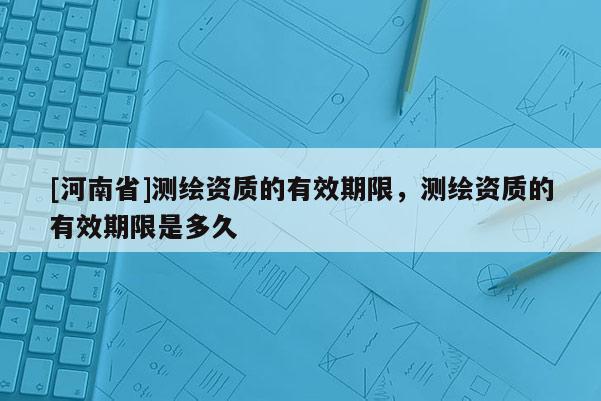 [河南省]測(cè)繪資質(zhì)的有效期限，測(cè)繪資質(zhì)的有效期限是多久