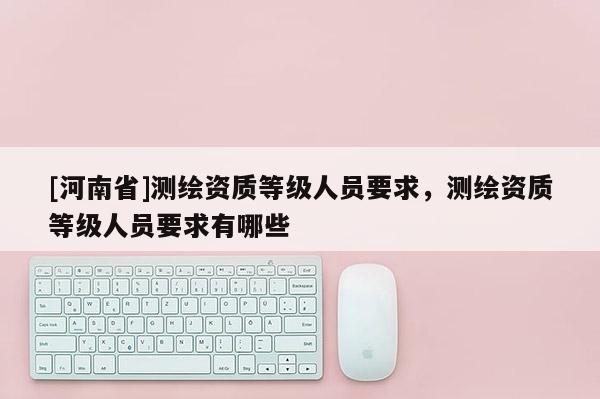 [河南省]測繪資質(zhì)等級人員要求，測繪資質(zhì)等級人員要求有哪些