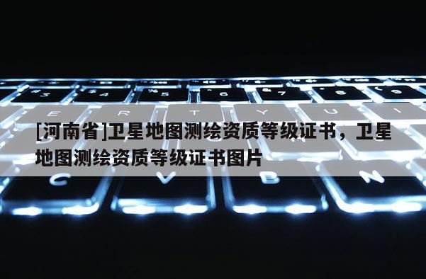 [河南省]衛(wèi)星地圖測繪資質(zhì)等級證書，衛(wèi)星地圖測繪資質(zhì)等級證書圖片