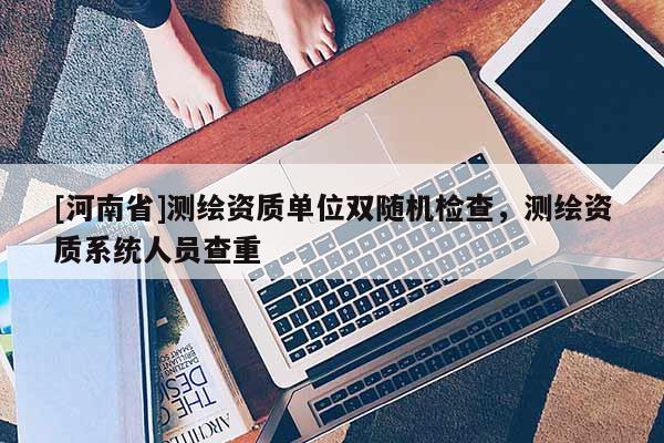 [河南省]測繪資質(zhì)單位雙隨機檢查，測繪資質(zhì)系統(tǒng)人員查重
