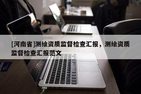 [河南省]測繪資質(zhì)監(jiān)督檢查匯報(bào)，測繪資質(zhì)監(jiān)督檢查匯報(bào)范文