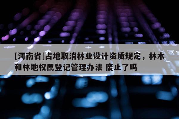 [河南省]占地取消林業(yè)設(shè)計資質(zhì)規(guī)定，林木和林地權(quán)屬登記管理辦法 廢止了嗎
