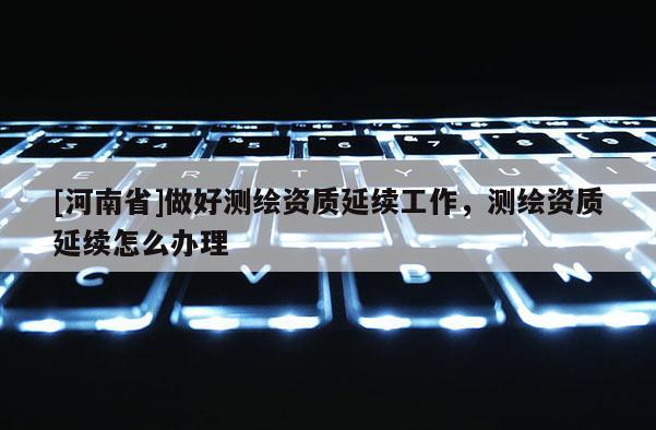 [河南省]做好測(cè)繪資質(zhì)延續(xù)工作，測(cè)繪資質(zhì)延續(xù)怎么辦理