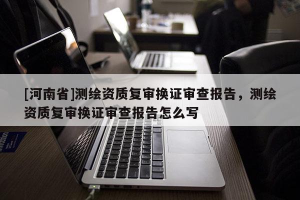 [河南省]測繪資質(zhì)復(fù)審換證審查報告，測繪資質(zhì)復(fù)審換證審查報告怎么寫