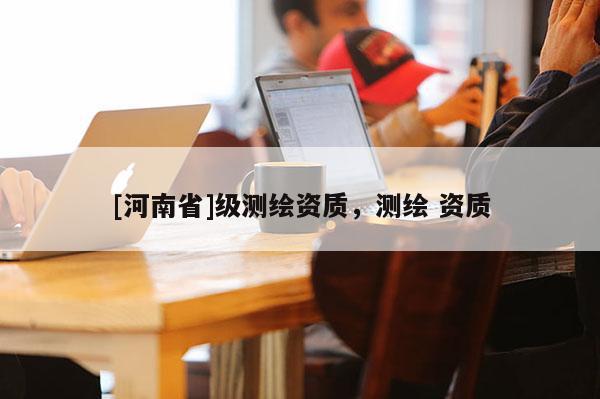 [河南省]級(jí)測(cè)繪資質(zhì)，測(cè)繪 資質(zhì)