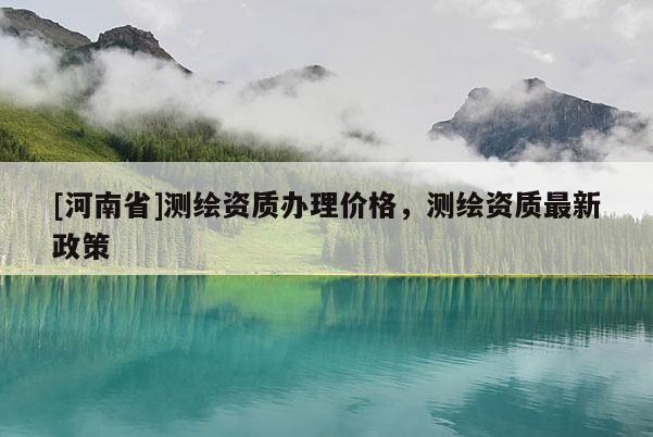 [河南省]測(cè)繪資質(zhì)辦理價(jià)格，測(cè)繪資質(zhì)最新政策