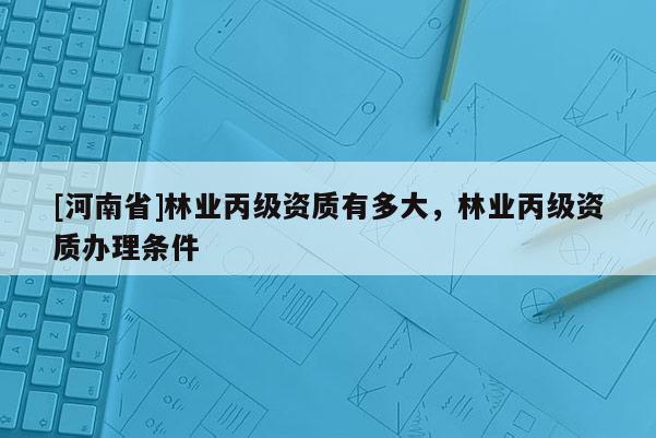 [河南省]林業(yè)丙級資質(zhì)有多大，林業(yè)丙級資質(zhì)辦理?xiàng)l件