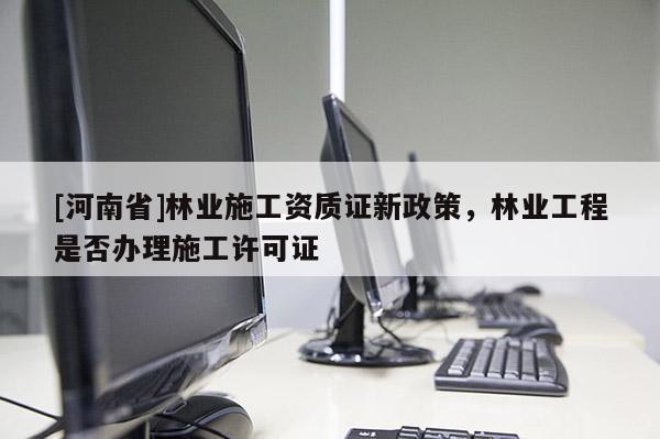 [河南省]林業(yè)施工資質(zhì)證新政策，林業(yè)工程是否辦理施工許可證