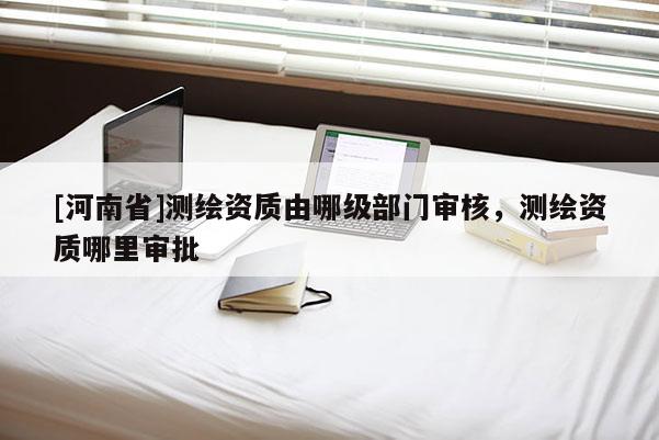 [河南省]測(cè)繪資質(zhì)由哪級(jí)部門審核，測(cè)繪資質(zhì)哪里審批