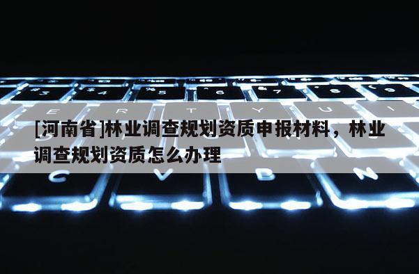 [河南省]林業(yè)調(diào)查規(guī)劃資質(zhì)申報(bào)材料，林業(yè)調(diào)查規(guī)劃資質(zhì)怎么辦理