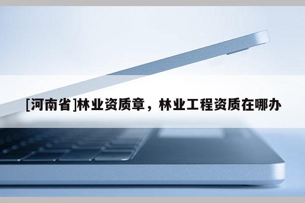 [河南省]林業(yè)資質(zhì)章，林業(yè)工程資質(zhì)在哪辦