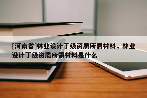 [河南省]林業(yè)設(shè)計丁級資質(zhì)所需材料，林業(yè)設(shè)計丁級資質(zhì)所需材料是什么