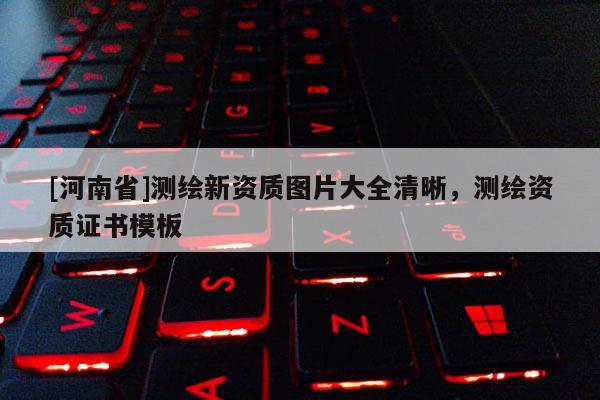 [河南省]測繪新資質(zhì)圖片大全清晰，測繪資質(zhì)證書模板