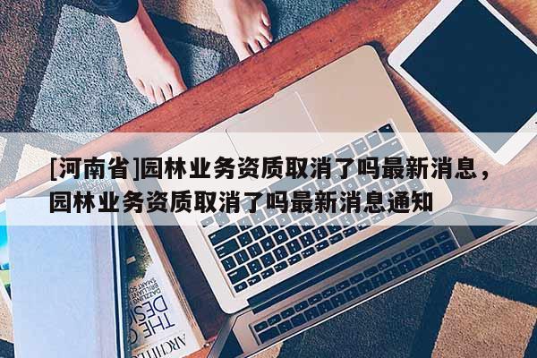 [河南省]園林業(yè)務(wù)資質(zhì)取消了嗎最新消息，園林業(yè)務(wù)資質(zhì)取消了嗎最新消息通知