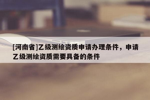 [河南省]乙級(jí)測(cè)繪資質(zhì)申請(qǐng)辦理?xiàng)l件，申請(qǐng)乙級(jí)測(cè)繪資質(zhì)需要具備的條件