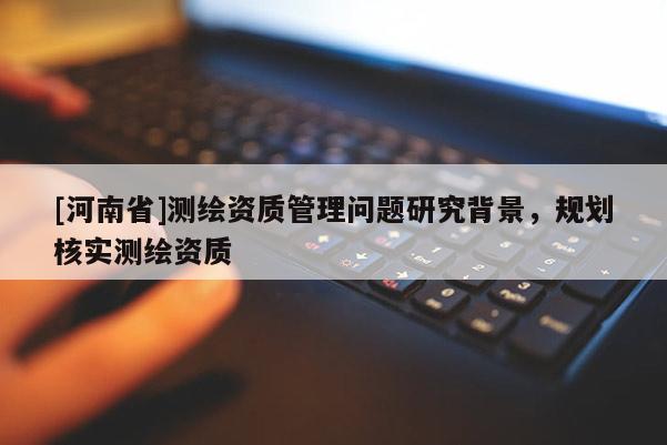 [河南省]測(cè)繪資質(zhì)管理問題研究背景，規(guī)劃核實(shí)測(cè)繪資質(zhì)