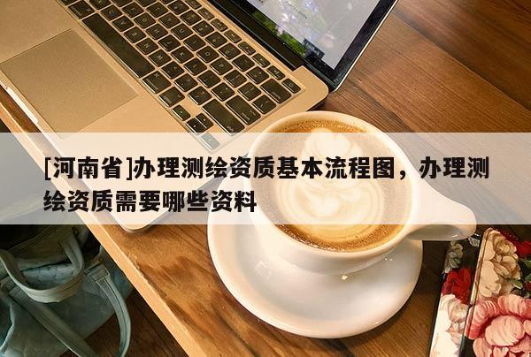 [河南省]辦理測(cè)繪資質(zhì)基本流程圖，辦理測(cè)繪資質(zhì)需要哪些資料