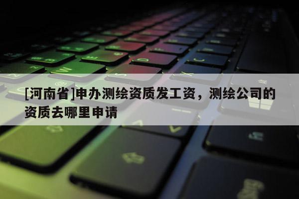 [河南省]申辦測(cè)繪資質(zhì)發(fā)工資，測(cè)繪公司的資質(zhì)去哪里申請(qǐng)