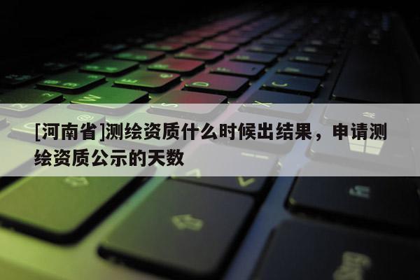 [河南省]測繪資質(zhì)什么時候出結(jié)果，申請測繪資質(zhì)公示的天數(shù)